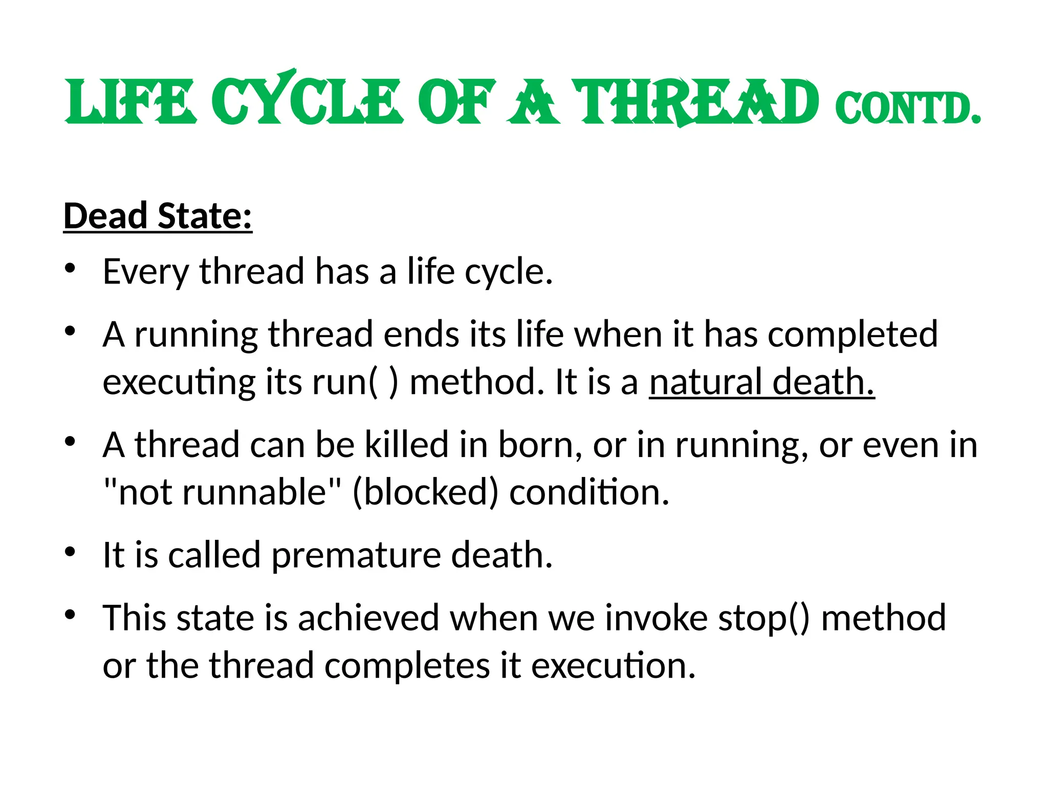 LIFE cycle of a thread contd.
Dead State:
• Every thread has a life cycle.
• A running thread ends its life when it has completed
executing its run( ) method. It is a natural death.
• A thread can be killed in born, or in running, or even in
"not runnable" (blocked) condition.
• It is called premature death.
• This state is achieved when we invoke stop() method
or the thread completes it execution.
 