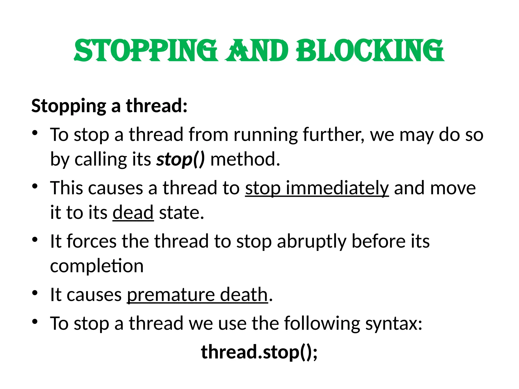 Stopping and blocking
Stopping a thread:
• To stop a thread from running further, we may do so
by calling its stop() method.
• This causes a thread to stop immediately and move
it to its dead state.
• It forces the thread to stop abruptly before its
completion
• It causes premature death.
• To stop a thread we use the following syntax:
thread.stop();
 