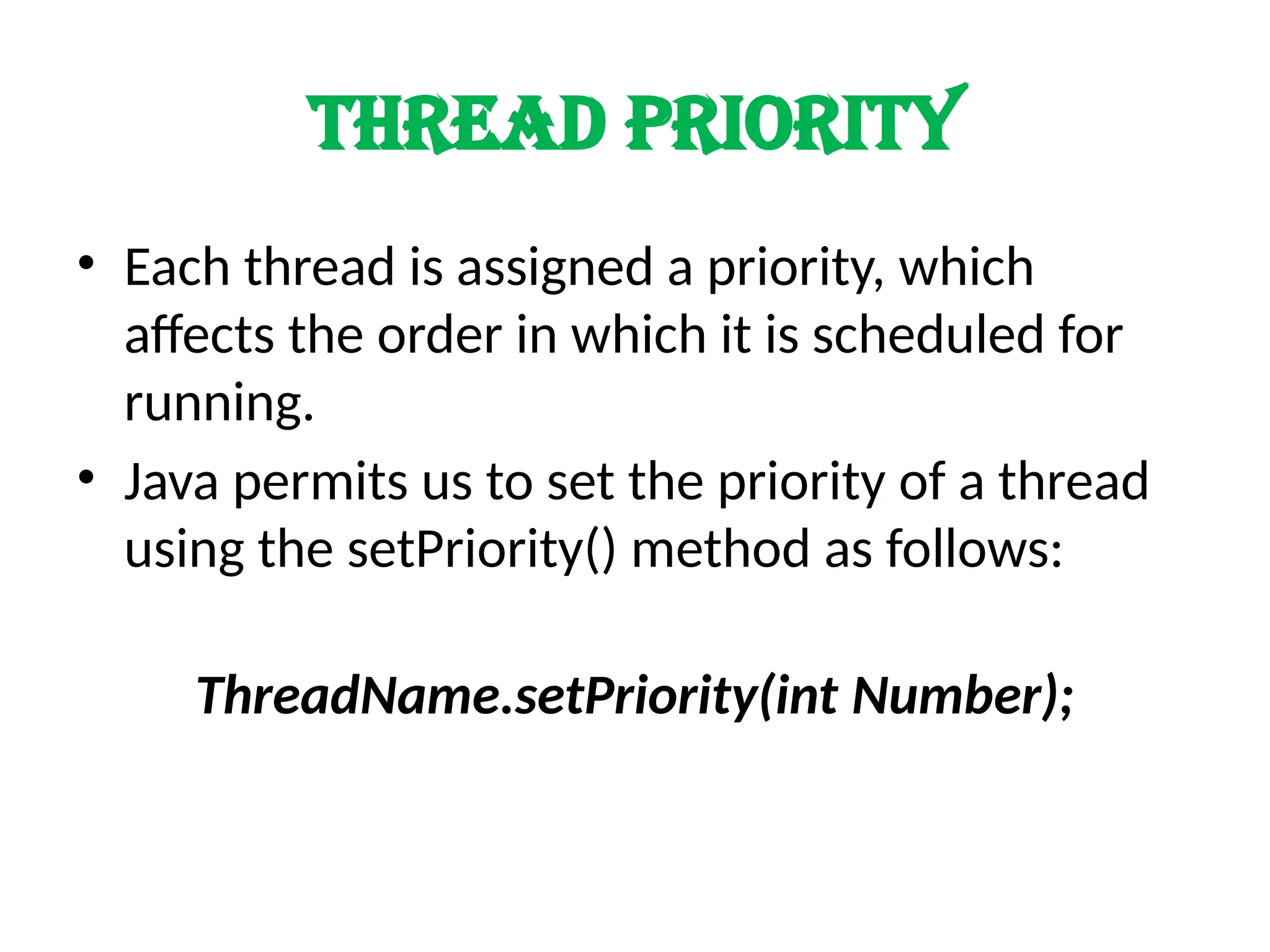 Thread priority
• Each thread is assigned a priority, which
affects the order in which it is scheduled for
running.
• Java permits us to set the priority of a thread
using the setPriority() method as follows:
ThreadName.setPriority(int Number);
 