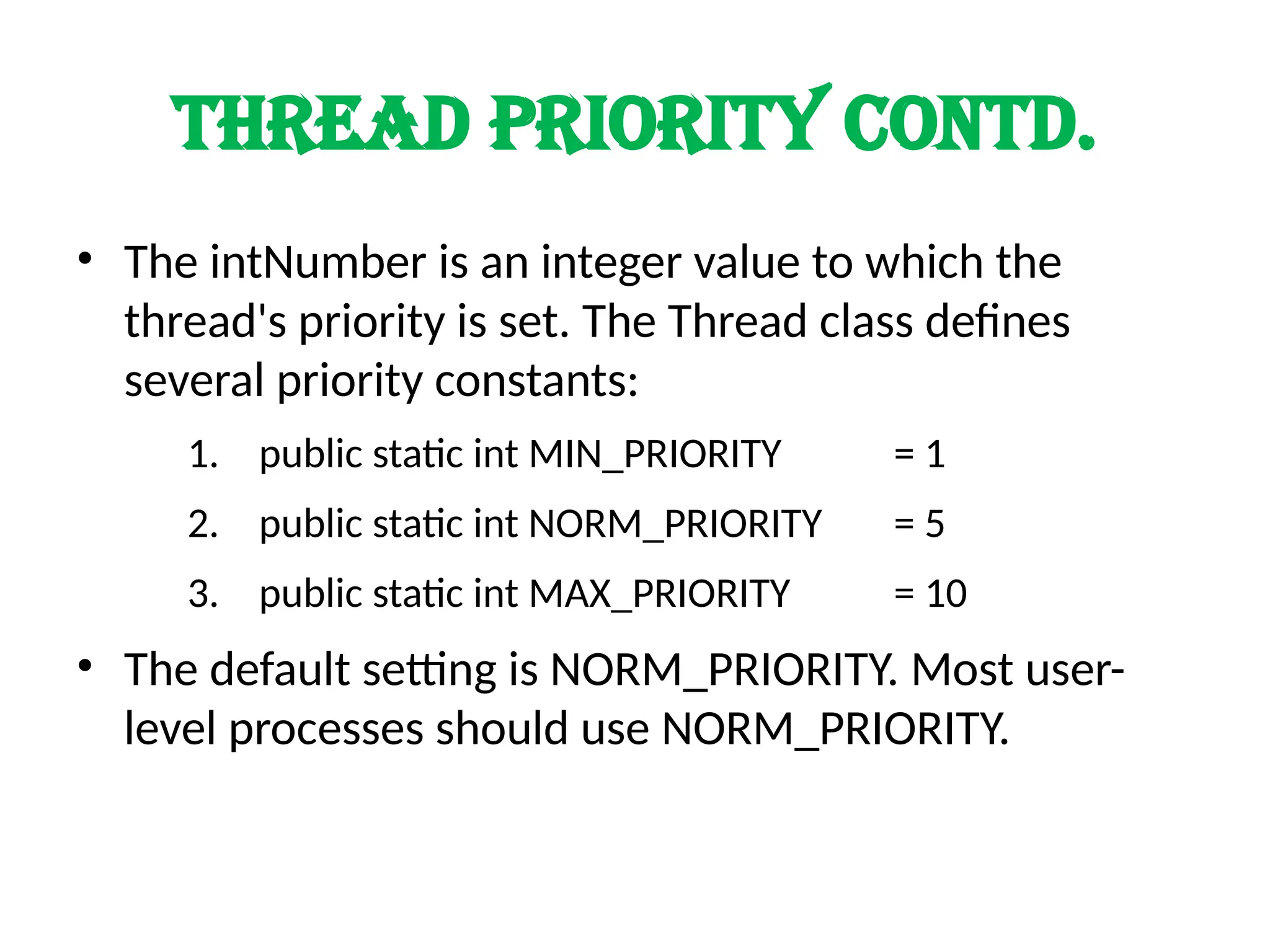 Thread priority contd.
• The intNumber is an integer value to which the
thread's priority is set. The Thread class defines
several priority constants:
1. public static int MIN_PRIORITY = 1
2. public static int NORM_PRIORITY = 5
3. public static int MAX_PRIORITY = 10
• The default setting is NORM_PRIORITY. Most user-
level processes should use NORM_PRIORITY.
 