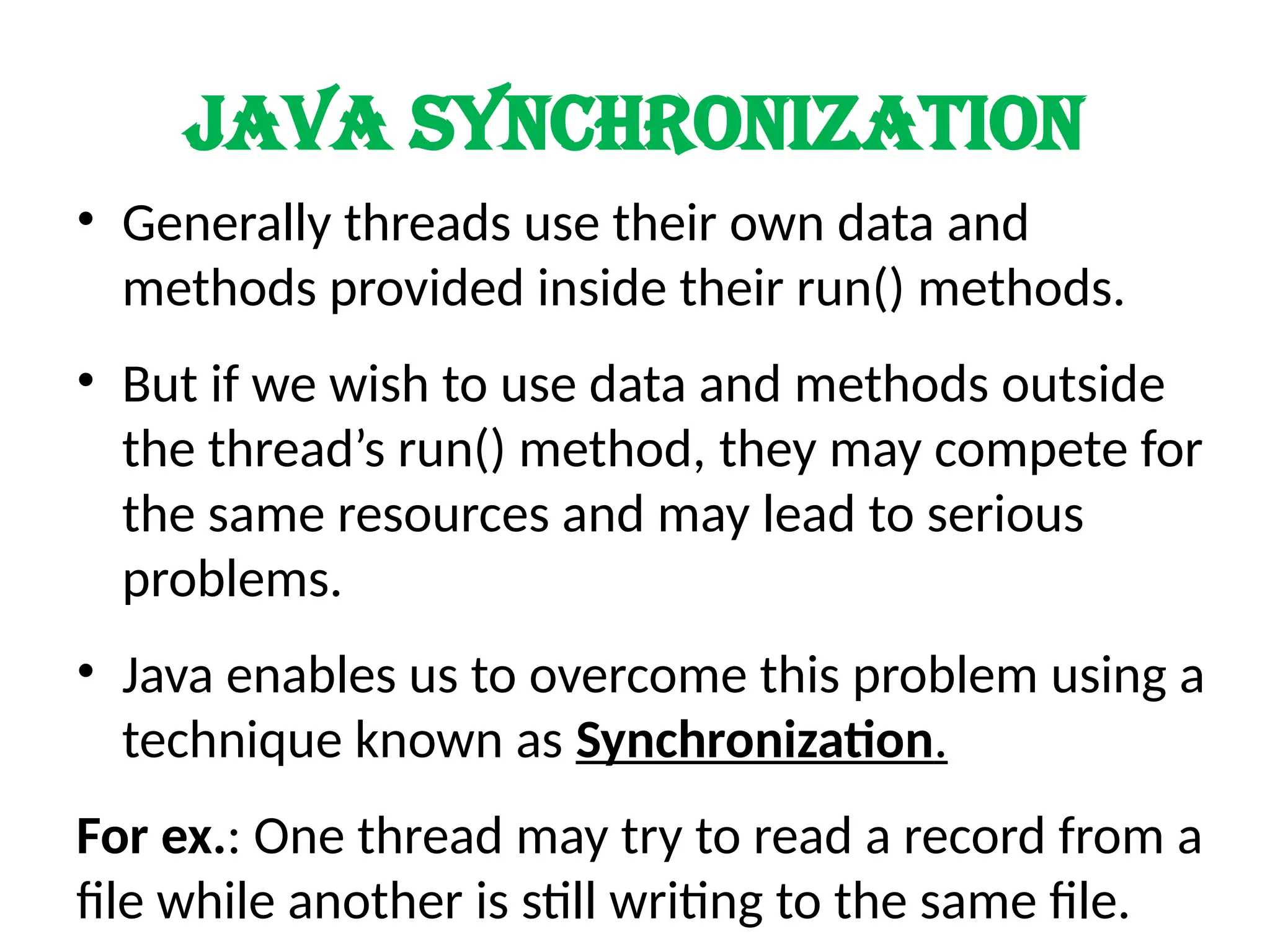 Java synchronization
• Generally threads use their own data and
methods provided inside their run() methods.
• But if we wish to use data and methods outside
the thread’s run() method, they may compete for
the same resources and may lead to serious
problems.
• Java enables us to overcome this problem using a
technique known as Synchronization.
For ex.: One thread may try to read a record from a
file while another is still writing to the same file.
 
