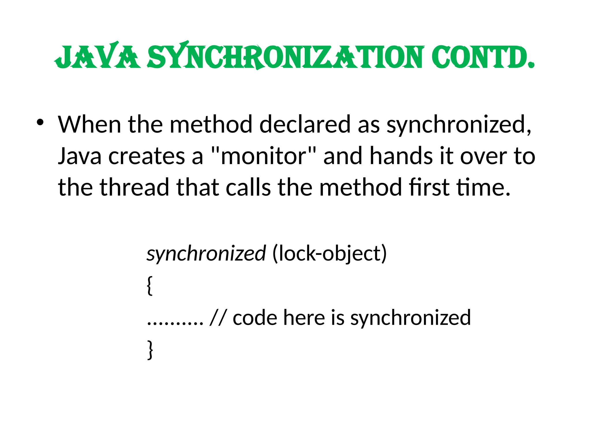 Java synchronization contd.
• When the method declared as synchronized,
Java creates a "monitor" and hands it over to
the thread that calls the method first time.
synchronized (lock-object)
{
.......... // code here is synchronized
}
 