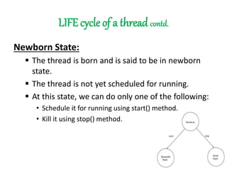 LIFE cycle of a thread contd.
Newborn State:
 The thread is born and is said to be in newborn
state.
 The thread is not yet scheduled for running.
 At this state, we can do only one of the following:
• Schedule it for running using start() method.
• Kill it using stop() method.
 