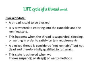 LIFE cycle of a thread contd.
Blocked State:
• A thread is said to be blocked
• It is prevented to entering into the runnable and the
running state.
• This happens when the thread is suspended, sleeping,
or waiting in order to satisfy certain requirements.
• A blocked thread is considered "not runnable" but not
dead and therefore fully qualified to run again.
• This state is achieved when we
Invoke suspend() or sleep() or wait() methods.
 