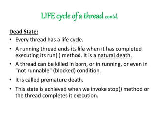LIFE cycle of a thread contd.
Dead State:
• Every thread has a life cycle.
• A running thread ends its life when it has completed
executing its run( ) method. It is a natural death.
• A thread can be killed in born, or in running, or even in
"not runnable" (blocked) condition.
• It is called premature death.
• This state is achieved when we invoke stop() method or
the thread completes it execution.
 