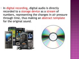    In digital recording, digital audio is directly
    recorded to a storage device as a stream of
    numbers, representing the changes in air pressure
    through time, thus making an abstract template
    for the original sound.
 