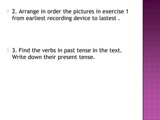    2. Arrange in order the pictures in exercise 1
    from earliest recording device to lastest .




   3. Find the verbs in past tense in the text.
    Write down their present tense.
 