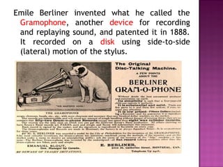 Emile Berliner invented what he called the
 Gramophone, another device for recording
 and replaying sound, and patented it in 1888.
 It recorded on a disk using side-to-side
 (lateral) motion of the stylus.
 