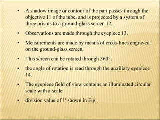 • A shadow image or contour of the part passes through the
objective 11 of the tube, and is projected by a system of
three prisms to a ground-glass screen 12.
• Observations are made through the eyepiece 13.
• Measurements are made by means of cross-lines engraved
on the ground-glass screen.
• This screen can be rotated through 360°;
• the angle of rotation is read through the auxiliary eyepiece
14.
• The eyepiece field of view contains an illuminated circular
scale with a scale
• division value of 1' shown in Fig.
 