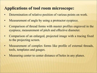 Applications of tool room microscope:
• Determination of relative position of various points on work.
• Measurement of angle by using a protractor eyepiece.
• Comparison of thread forms with master profiles engraved in the
eyepiece, measurement of pitch and effective diameter.
• Comparison of an enlarged, projected image with a tracing fixed
to the projecting screen.
• Measurement of complex forms like profile of external threads,
tools, templates and gauges.
• Measuring center to center distance of holes in any planes.
 