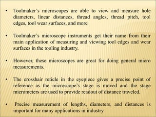 • Toolmaker’s microscopes are able to view and measure hole
diameters, linear distances, thread angles, thread pitch, tool
edges, tool wear surfaces, and more
• Toolmaker’s microscope instruments get their name from their
main application of measuring and viewing tool edges and wear
surfaces in the tooling industry.
• However, these microscopes are great for doing general micro
measurements.
• The crosshair reticle in the eyepiece gives a precise point of
reference as the microscope’s stage is moved and the stage
micrometers are used to provide readout of distance traveled.
• Precise measurement of lengths, diameters, and distances is
important for many applications in industry.
 
