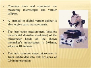 • Common tools and equipment are
measuring microscopes and vernier
calipers.
• A manual or digital vernier caliper is
able to give basic measurements.
• The least count measurement (smallest
incremental divisible resolution) of the
micrometer heads on the shown
toolmaker’s microscopes is 0.01mm,
which is 10 microns.
• The most common stage micrometer is
1mm subdivided into 100 divisions of
0.01mm resolution.
 