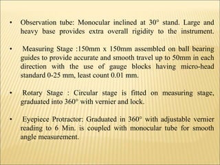 • Observation tube: Monocular inclined at 30° stand. Large and
heavy base provides extra overall rigidity to the instrument.
• Measuring Stage :150mm x 150mm assembled on ball bearing
guides to provide accurate and smooth travel up to 50mm in each
direction with the use of gauge blocks having micro-head
standard 0-25 mm, least count 0.01 mm.
• Rotary Stage : Circular stage is fitted on measuring stage,
graduated into 360° with vernier and lock.
• Eyepiece Protractor: Graduated in 360° with adjustable vernier
reading to 6 Min. is coupled with monocular tube for smooth
angle measurement.
 