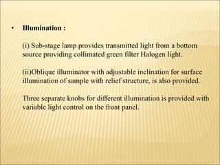 • Illumination :
(i) Sub-stage lamp provides transmitted light from a bottom
source providing collimated green filter Halogen light.
(ii)Oblique illuminator with adjustable inclination for surface
illumination of sample with relief structure, is also provided.
Three separate knobs for different illumination is provided with
variable light control on the front panel.
 