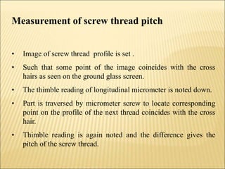 Measurement of screw thread pitch
• Image of screw thread profile is set .
• Such that some point of the image coincides with the cross
hairs as seen on the ground glass screen.
• The thimble reading of longitudinal micrometer is noted down.
• Part is traversed by micrometer screw to locate corresponding
point on the profile of the next thread coincides with the cross
hair.
• Thimble reading is again noted and the difference gives the
pitch of the screw thread.
 