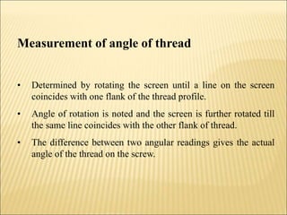 Measurement of angle of thread
• Determined by rotating the screen until a line on the screen
coincides with one flank of the thread profile.
• Angle of rotation is noted and the screen is further rotated till
the same line coincides with the other flank of thread.
• The difference between two angular readings gives the actual
angle of the thread on the screw.
 