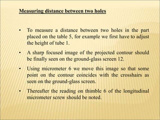 Measuring distance between two holes
• To measure a distance between two holes in the part
placed on the table 5, for example we first have to adjust
the height of tube 1.
• A sharp focused image of the projected contour should
be finally seen on the ground-glass screen 12.
• Using micrometer 6 we move this image so that some
point on the contour coincides with the crosshairs as
seen on the ground-glass screen.
• Thereafter the reading on thimble 6 of the longitudinal
micrometer screw should be noted.
 