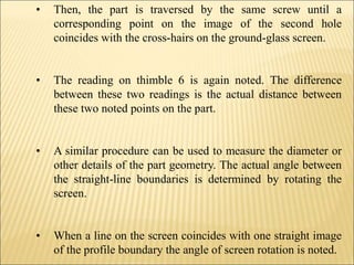 • Then, the part is traversed by the same screw until a
corresponding point on the image of the second hole
coincides with the cross-hairs on the ground-glass screen.
• The reading on thimble 6 is again noted. The difference
between these two readings is the actual distance between
these two noted points on the part.
• A similar procedure can be used to measure the diameter or
other details of the part geometry. The actual angle between
the straight-line boundaries is determined by rotating the
screen.
• When a line on the screen coincides with one straight image
of the profile boundary the angle of screen rotation is noted.
 