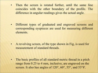 • Then the screen is rotated further, until the same line
coincides with the other boundary of the profile. The
difference in angular readings gives the actual angle.
• Different types of graduated and engraved screens and
corresponding eyepieces are used for measuring different
elements.
• A revolving screen, of the type shown in Fig, is used for
measurement of standard threads.
• The basic profiles of all standard metric thread in a pitch
range from 0.25 to 4 mm, inclusive, are engraved on the
screen. It also has angles of 120°, 60°, 55°, and 53°8'.
 
