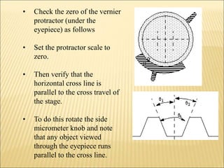 • Check the zero of the vernier
protractor (under the
eyepiece) as follows
• Set the protractor scale to
zero.
• Then verify that the
horizontal cross line is
parallel to the cross travel of
the stage.
• To do this rotate the side
micrometer knob and note
that any object viewed
through the eyepiece runs
parallel to the cross line.
 