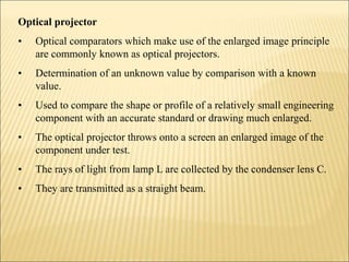 Optical projector
• Optical comparators which make use of the enlarged image principle
are commonly known as optical projectors.
• Determination of an unknown value by comparison with a known
value.
• Used to compare the shape or profile of a relatively small engineering
component with an accurate standard or drawing much enlarged.
• The optical projector throws onto a screen an enlarged image of the
component under test.
• The rays of light from lamp L are collected by the condenser lens C.
• They are transmitted as a straight beam.
 