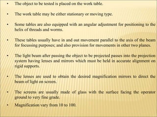 • The object to be tested is placed on the work table.
• The work table may be either stationary or moving type.
• Some tables are also equipped with an angular adjustment for positioning to the
helix of threads and worms.
• These tables usually have in and out movement parallel to the axis of the beam
for focussing purposes; and also provision for movements in other two planes.
• The light beam after passing the object to be projected passes into the projection
system having lenses and mirrors which must be held in accurate alignment on
rigid supports.
• The lenses are used to obtain the desired magnification mirrors to direct the
beam of light on screen.
• The screens are usually made of glass with the surface facing the operator
ground to very fine grade.
• Magnification vary from 10 to 100.
 