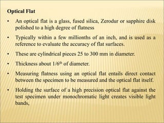 Optical Flat
• An optical flat is a glass, fused silica, Zerodur or sapphire disk
polished to a high degree of flatness
• Typically within a few millionths of an inch, and is used as a
reference to evaluate the accuracy of flat surfaces.
• These are cylindrical pieces 25 to 300 mm in diameter.
• Thickness about 1/6th of diameter.
• Measuring flatness using an optical flat entails direct contact
between the specimen to be measured and the optical flat itself.
• Holding the surface of a high precision optical flat against the
test specimen under monochromatic light creates visible light
bands,
 