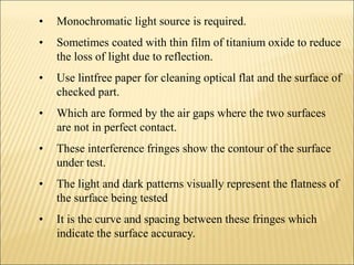 • Monochromatic light source is required.
• Sometimes coated with thin film of titanium oxide to reduce
the loss of light due to reflection.
• Use lintfree paper for cleaning optical flat and the surface of
checked part.
• Which are formed by the air gaps where the two surfaces
are not in perfect contact.
• These interference fringes show the contour of the surface
under test.
• The light and dark patterns visually represent the flatness of
the surface being tested
• It is the curve and spacing between these fringes which
indicate the surface accuracy.
 