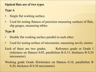Optical flats are of two types
Type A
• Single flat working surface.
• Used for testing flatness of precision measuring surfaces of flats,
slip gauges, measuring tables.
Type B
• Double flat working surface parallel to each other.
• Used for testing surface of micrometer, measuring anvils, meters.
Each of these are two grades. Reference grade or Grade I
(tolerance on flatness 0.05, parallelism B 0.15, thickness B 0.20
micrometer)
Working grade Grade II(tolerance on flatness 0.10, parallelism B
0.20, thickness B 0.30 micrometer)
 