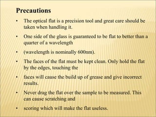 Precautions
• The optical flat is a precision tool and great care should be
taken when handling it.
• One side of the glass is guaranteed to be flat to better than a
quarter of a wavelength
• (wavelength is nominally 600nm).
• The faces of the flat must be kept clean. Only hold the flat
by the edges, touching the
• faces will cause the build up of grease and give incorrect
results.
• Never drag the flat over the sample to be measured. This
can cause scratching and
• scoring which will make the flat useless.
 