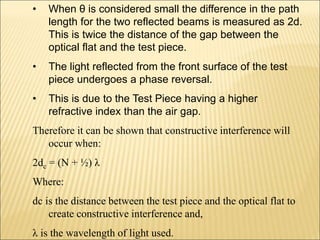 • When θ is considered small the difference in the path
length for the two reflected beams is measured as 2d.
This is twice the distance of the gap between the
optical flat and the test piece.
• The light reflected from the front surface of the test
piece undergoes a phase reversal.
• This is due to the Test Piece having a higher
refractive index than the air gap.
Therefore it can be shown that constructive interference will
occur when:
2dc = (N + ½) λ
Where:
dc is the distance between the test piece and the optical flat to
create constructive interference and,
λ is the wavelength of light used.
 