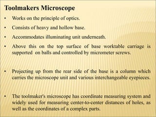 Toolmakers Microscope
• Works on the principle of optics.
• Consists of heavy and hollow base.
• Accommodates illuminating unit underneath.
• Above this on the top surface of base worktable carriage is
supported on balls and controlled by micrometer screws.
• Projecting up from the rear side of the base is a column which
carries the microscope unit and various interchangeable eyepieces.
• The toolmaker's microscope has coordinate measuring system and
widely used for measuring center-to-center distances of holes, as
well as the coordinates of a complex parts.
 