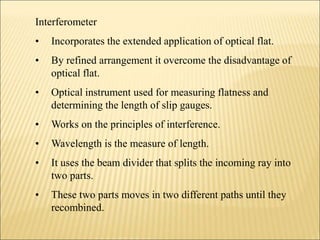 Interferometer
• Incorporates the extended application of optical flat.
• By refined arrangement it overcome the disadvantage of
optical flat.
• Optical instrument used for measuring flatness and
determining the length of slip gauges.
• Works on the principles of interference.
• Wavelength is the measure of length.
• It uses the beam divider that splits the incoming ray into
two parts.
• These two parts moves in two different paths until they
recombined.
 