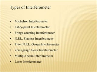 Types of Interferometer
• Michelson Interferometer
• Fabry-perot Interferometer
• Fringe counting Interferometer
• N.P.L. Flatness Interferometer
• Pitter N.P.L. Gauge Interferometer
• Zeiss gauge block Interferometer
• Multiple beam Interferometer
• Laser Interferometer
 