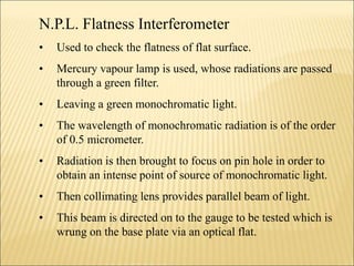 N.P.L. Flatness Interferometer
• Used to check the flatness of flat surface.
• Mercury vapour lamp is used, whose radiations are passed
through a green filter.
• Leaving a green monochromatic light.
• The wavelength of monochromatic radiation is of the order
of 0.5 micrometer.
• Radiation is then brought to focus on pin hole in order to
obtain an intense point of source of monochromatic light.
• Then collimating lens provides parallel beam of light.
• This beam is directed on to the gauge to be tested which is
wrung on the base plate via an optical flat.
 