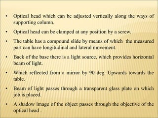 • Optical head which can be adjusted vertically along the ways of
supporting column.
• Optical head can be clamped at any position by a screw.
• The table has a compound slide by means of which the measured
part can have longitudinal and lateral movement.
• Back of the base there is a light source, which provides horizontal
beam of light.
• Which reflected from a mirror by 90 deg. Upwards towards the
table.
• Beam of light passes through a transparent glass plate on which
job is placed.
• A shadow image of the object passes through the objective of the
optical head .
 