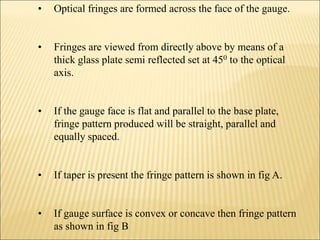 • Optical fringes are formed across the face of the gauge.
• Fringes are viewed from directly above by means of a
thick glass plate semi reflected set at 450 to the optical
axis.
• If the gauge face is flat and parallel to the base plate,
fringe pattern produced will be straight, parallel and
equally spaced.
• If taper is present the fringe pattern is shown in fig A.
• If gauge surface is convex or concave then fringe pattern
as shown in fig B
 