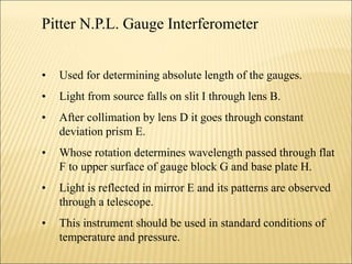 Pitter N.P.L. Gauge Interferometer
• Used for determining absolute length of the gauges.
• Light from source falls on slit I through lens B.
• After collimation by lens D it goes through constant
deviation prism E.
• Whose rotation determines wavelength passed through flat
F to upper surface of gauge block G and base plate H.
• Light is reflected in mirror E and its patterns are observed
through a telescope.
• This instrument should be used in standard conditions of
temperature and pressure.
 