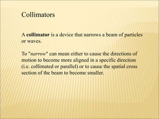 Collimators
A collimator is a device that narrows a beam of particles
or waves.
To "narrow" can mean either to cause the directions of
motion to become more aligned in a specific direction
(i.e. collimated or parallel) or to cause the spatial cross
section of the beam to become smaller.
 