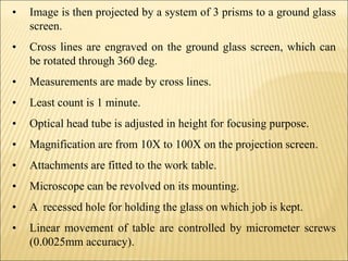 • Image is then projected by a system of 3 prisms to a ground glass
screen.
• Cross lines are engraved on the ground glass screen, which can
be rotated through 360 deg.
• Measurements are made by cross lines.
• Least count is 1 minute.
• Optical head tube is adjusted in height for focusing purpose.
• Magnification are from 10X to 100X on the projection screen.
• Attachments are fitted to the work table.
• Microscope can be revolved on its mounting.
• A recessed hole for holding the glass on which job is kept.
• Linear movement of table are controlled by micrometer screws
(0.0025mm accuracy).
 