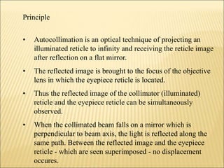Principle
• Autocollimation is an optical technique of projecting an
illuminated reticle to infinity and receiving the reticle image
after reflection on a flat mirror.
• The reflected image is brought to the focus of the objective
lens in which the eyepiece reticle is located.
• Thus the reflected image of the collimator (illuminated)
reticle and the eyepiece reticle can be simultaneously
observed.
• When the collimated beam falls on a mirror which is
perpendicular to beam axis, the light is reflected along the
same path. Between the reflected image and the eyepiece
reticle - which are seen superimposed - no displacement
occures.
 