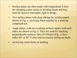 • Surface plates are often made with longitudinal T-slots
for clamping center stocks or dividing heads and thus
must be massive and highly rigid in design .
• Two surface plates with deep ribbing for reinforcement,
shown in Fig. a, are being fitted together by a marking
compound test.
• Angle plates, with two working surfaces square with each
other, are shown in Fig. b. They are used for checking
perpendicular surfaces. Sets of V-blocks (Fig. c) have
either 60° or 90° V-slots and are used in setting up shafts
• not having center-holes or bushing.
 