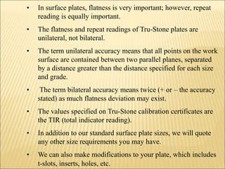• In surface plates, flatness is very important; however, repeat
reading is equally important.
• The flatness and repeat readings of Tru-Stone plates are
unilateral, not bilateral.
• The term unilateral accuracy means that all points on the work
surface are contained between two parallel planes, separated
by a distance greater than the distance specified for each size
and grade.
• The term bilateral accuracy means twice (+ or – the accuracy
stated) as much flatness deviation may exist.
• The values specified on Tru-Stone calibration certificates are
the TIR (total indicator reading).
• In addition to our standard surface plate sizes, we will quote
any other size requirements you may have.
• We can also make modifications to your plate, which includes
t-slots, inserts, holes, etc.
 