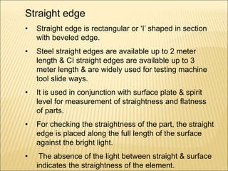 Straight edge
• Straight edge is rectangular or ‘I’ shaped in section
with beveled edge.
• Steel straight edges are available up to 2 meter
length & CI straight edges are available up to 3
meter length & are widely used for testing machine
tool slide ways.
• It is used in conjunction with surface plate & spirit
level for measurement of straightness and flatness
of parts.
• For checking the straightness of the part, the straight
edge is placed along the full length of the surface
against the bright light.
• The absence of the light between straight & surface
indicates the straightness of the element.
 