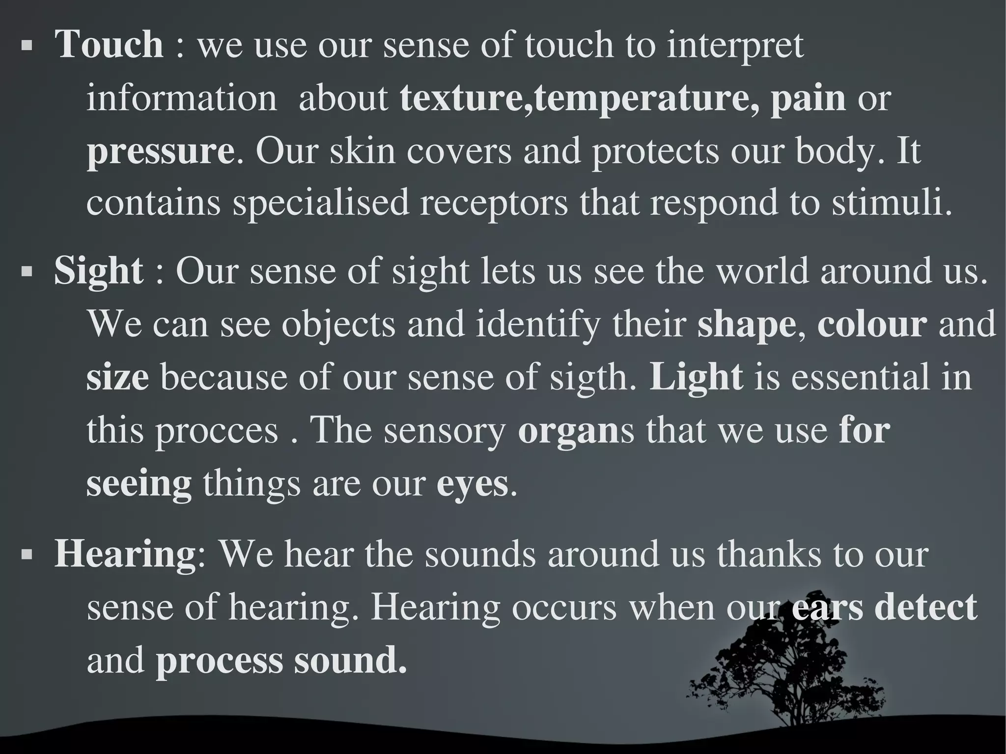   
 Touch : we use our sense of touch to interpret 
information  about texture,temperature, pain or 
pressure. Our skin covers and protects our body. It 
contains specialised receptors that respond to stimuli.
 Sight : Our sense of sight lets us see the world around us. 
We can see objects and identify their shape, colour and 
size because of our sense of sigth. Light is essential in 
this procces . The sensory organs that we use for 
seeing things are our eyes.
 Hearing: We hear the sounds around us thanks to our 
sense of hearing. Hearing occurs when our ears detect 
and process sound.  
 