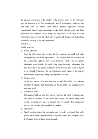 the increase or decrease in the number of the captures ruler. As for probandus
give the fest drug in the from of cola-cola, M-150, Cratingdeng, and extra joss
and truns after 30 minutes after drinked increase significant activity
characterized by an increase in capturing a ruler that is released by a friend. Thus
probandus will containue active during the drug effect is still there but over
observation time so long the effect will be decreased because of diminishing
availability of drug in the body probandus.
Activities 2
Ganial nerve test
a. Nervus olfactory
From the observation can be seen that the practican can smell and other
distinguishing even in the eyes closed. This indicates that the practition ex
has a sensitivity right in smell a rat. Someone smell a rat for guseos
substances enter through the nasal cavity when breathing, substances this
then dissolved in the mucus membranes in the nose are then recerved by the
nerve of smell. Fithermore the smell dissipates nerve implus to the brain so
that the brain respons by causing the impression of smell.
b. Opticus nerve
As for the number of words that can be read 176 within one minutes
practition it indicates that the practitioner has the ability and comprehension
was quite good.
c. Acumulator nerve
The upper e3yelid and innervate muscle contrictor the pupyl of changes size.
The pupil is contained in the center that expand and closed along with
sprying accumulation nerve is devided into to, namely first component
nucleus and complex pharasymphatelic nucleus.
d. Facial nerve
e. Based on observation, the probandus can be smile as showed has teeth,
puffed out his chick, pursed her checks.eyebrow raised one or together well,
it is because to do all these moves in need.
 