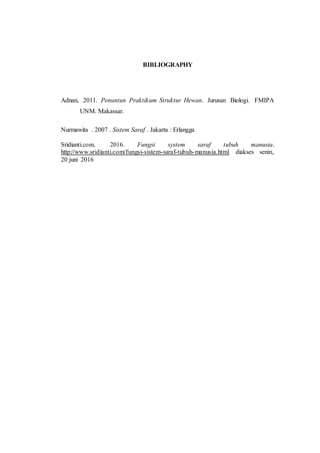BIBLIOGRAPHY
Adnan, 2011. Penuntun Praktikum Struktur Hewan. Jurusan Biologi. FMIPA
UNM. Makassar.
Nurmawita . 2007 . Sistem Saraf . Jakarta : Erlangga
Sridianti.com. 2016. Fungsi system saraf tubuh manusia.
http://www.sridianti.com/fungsi-sistem-saraf-tubuh-manusia.html diakses senin,
20 juni 2016
 