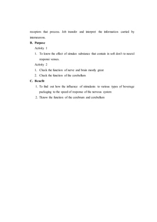 receptors that process. Job transfer and interpret the information carried by
interneurons.
B. Purpose
Activity 1
1. To know the effect of simulan substance that contain in soft don’t to neural
responsi venses.
Activity 2
1. Check the function of nerve and brain mostly great
2. Check the function of the cerebellum
C. Benefit
1. To find out how the influence of stimulants to various types of beverage
packaging to the speed of response of the nervous system
2. Tknow the function of the cerebrum and cerebellum
 
