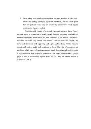 3. Axon: a long stretch and serves to deliver the nerve impulses to other cells.
Axon is not entirely enveloped by myelin membrane, but at a certain point
there are parts of axons were not covered by a membrane called myelin
notch ranvier (node of ranfier).
Neural network consists of nerve cells (neurons) and nerve fibers. Neural
network serves as a conductor of stimuli, namely bringing excitatory stimulation of
receivers (receptors) to the brain and then forwarded to the muscles. The neural
networks are owned only animals and humans. There are two kinds of cells, the
nerve cells (neurons) and supporting cells (glial cells), (Heru, 1997). Neurons
contain cell bodies, nuclei, and penjuliran or fibers. One type of penjuluran are
dendrites, which play a role dalammenerima signals from other cells and forwards
it to the cell body. Type penjuluran other nerve cells, called axons (neurites), which
plays a role in transmitting signals from the cell body to another neuron (
Nurmawita ,2007).
 