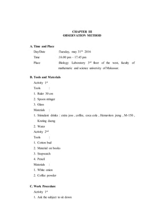 CHAPTER III
OBSERVATION METHOD
A. Time and Place
Day/Date :Tuesday, may 31th 2016
Time :16.00 pm – 17.45 pm
Place :Biology Laboratory 3rd floor of the west, faculty of
mathematic and science university of Makassar.
B. Tools and Materials
Activity 1st
Tools :
1. Ruler 30 cm
2. Spoon stringer
3. Glass
Materials :
1. Stimulant drinks : extra joss , coffee, coca cola , Hemaviton jreng , M-150 ,
Krating daeng
2. Water
Activity 2nd
Tools :
1. Cotton bud
2. Material on books
3. Stopwatch
4. Pencil
Materials :
1. White onion
2. Coffee powder
C. Work Procedure
Activity 1st
1. Ask the subject to sit down
 